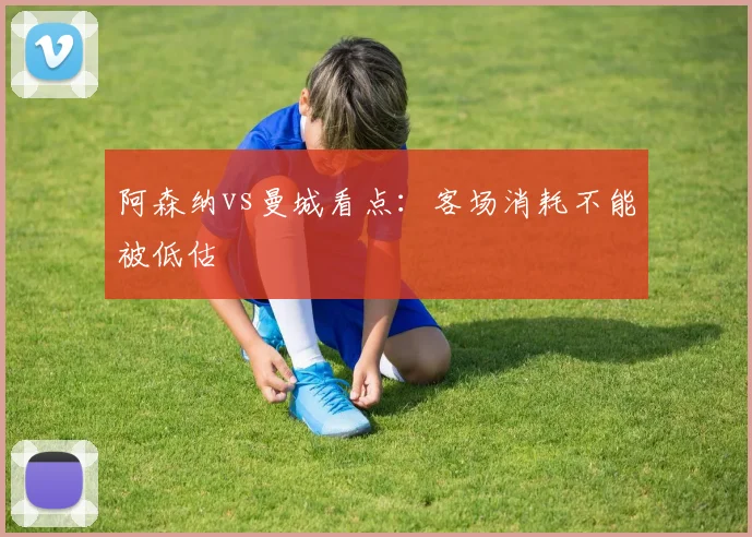 阿森纳vs曼城看点:客场消耗不能被低估