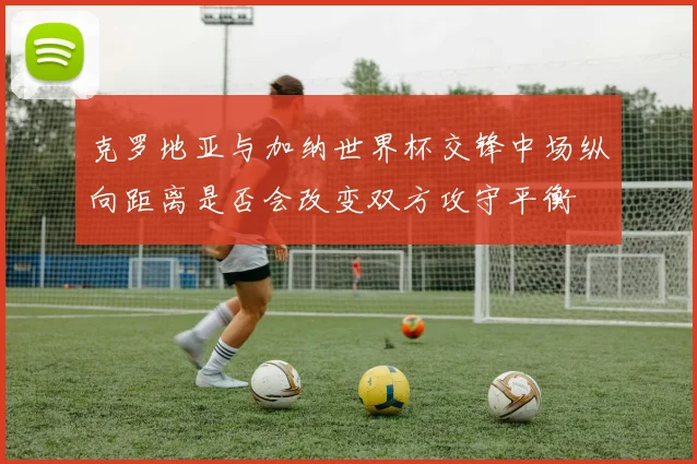 克罗地亚与加纳世界杯交锋中场纵向距离是否会改变双方攻守平衡