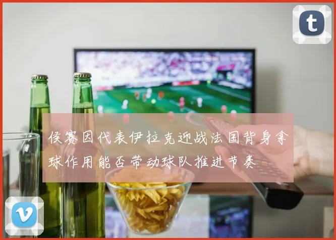 侯赛因代表伊拉克迎战法国背身拿球作用能否带动球队推进节奏