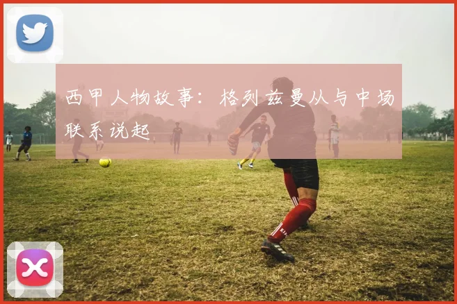 西甲人物故事：格列兹曼从与中场联系说起
