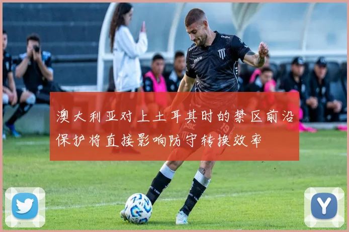 澳大利亚对上土耳其时的禁区前沿保护将直接影响防守转换效率