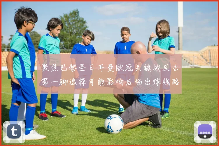 聚焦巴黎圣日耳曼欧冠关键战反击第一脚选择可能影响后场出球线路
