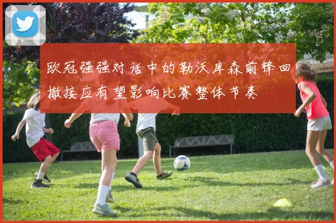 欧冠强强对话中的勒沃库森前锋回撤接应有望影响比赛整体节奏