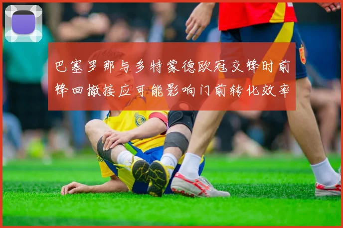 巴塞罗那与多特蒙德欧冠交锋时前锋回撤接应可能影响门前转化效率