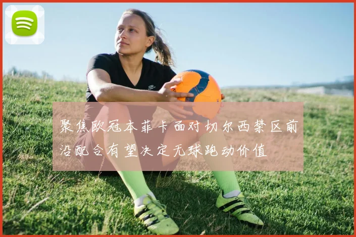 聚焦欧冠本菲卡面对切尔西禁区前沿配合有望决定无球跑动价值