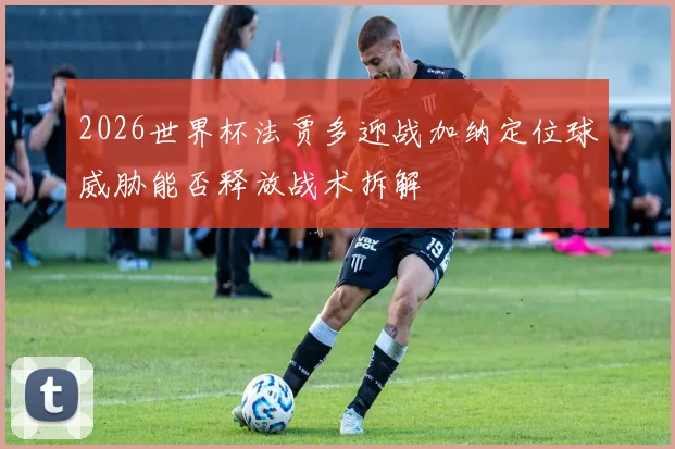 2026世界杯法贾多迎战加纳定位球威胁能否释放战术拆解