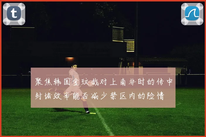 聚焦韩国金玟哉对上南非时的传中封堵效率能否减少禁区内的险情