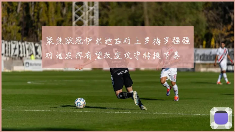 聚焦欧冠伊尔迪兹对上罗梅罗强强对话发挥有望改变攻守转换节奏