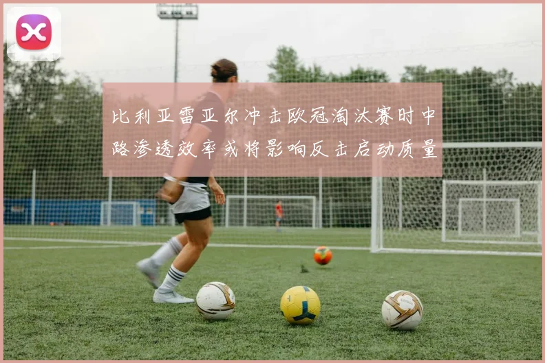 比利亚雷亚尔冲击欧冠淘汰赛时中路渗透效率或将影响反击启动质量