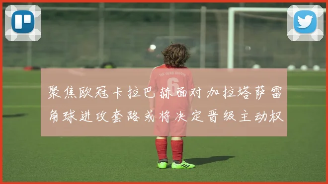 聚焦欧冠卡拉巴赫面对加拉塔萨雷角球进攻套路或将决定晋级主动权