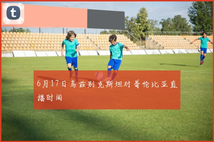 6月17日乌兹别克斯坦对哥伦比亚直播时间